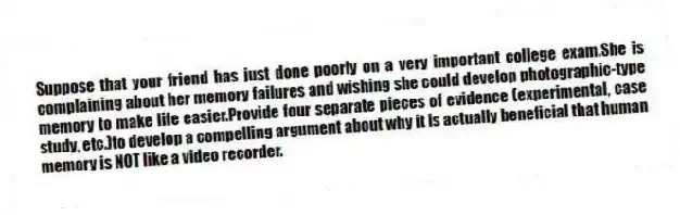 Suppose that your friend has just done poorly on a very important college exam.She is complaining about her memory failures and wishing she could develop photographic-type memory to make life easier.Provide four separate pieces of evidence (experimental, case study, etc.)to develop a compelling argument about why it is actually beneficial that human memory is NOT like a video recorder.