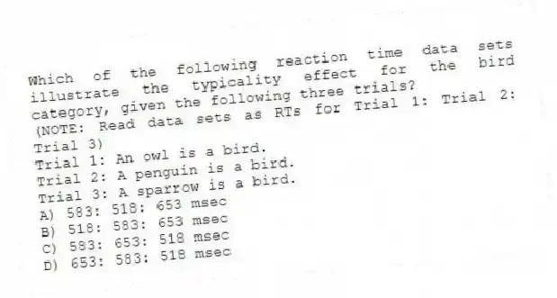Which of the following reaction time data sets illustrate the typicality effect for the bird category, given the following three trials?
(NOTE: Read data sets as RTs for Trial 1: Trial 2: Trial 3)
Trial 1: An owl is a bird.
Trial 2: A penguin is a bird.
Trial 3: A sparrow is a bird.
A) 583: 518: 653 msec
B) 518: 583: 653 msec
C) 583: 653: 518 msec
D) 653: 583: 518 msec