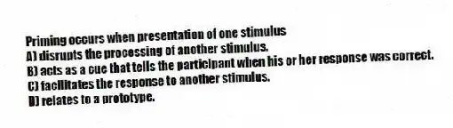 Priming occurs when presentation of one stimulus
A) disrupts the processing of another stimulus.
B) acts as a cue that tells the participant when his or her response was correct.
C) facilitates the response to another stimulus.
D) relates to a prototype.