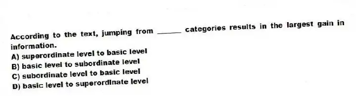 According to the text, jumping from _______ categories results in the largest gain in information.
A) superordinate level to basic level
B) basic level to subordinate level
C) subordinate level to basic level
D) basic level to superordinate level