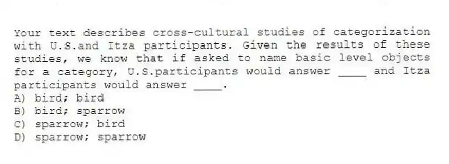 Your text describes cross-cultural studies of categorization with U.S.and Itza participants. Given the results of these studies, we know that if asked to name basic level objects for a category, U.S.participants would answer ____ and Itza participants would answer ____.
A) bird; bird
B) bird; sparrow
C) sparrow; bird
D) sparrow; sparrow