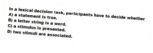 In a lexical decision task, participants have to decide whether
A) a statement is true.
B) a letter string is a word.
C) a stimulus is presented.
D) two stimuli are associated.