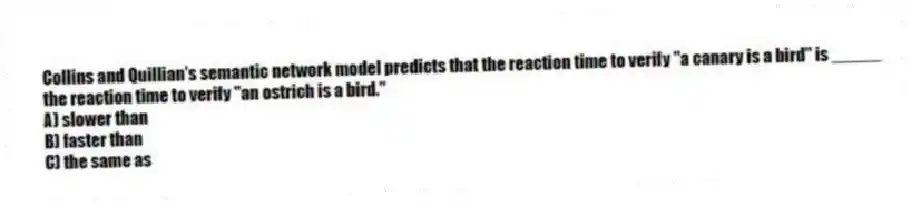 Collins and Quillian's semantic network model predicts that the reaction time to verify "a canary is a bird" is _____ the reaction time to verify "an ostrich is a bird."
A) slower than
B) faster than
C) the same as