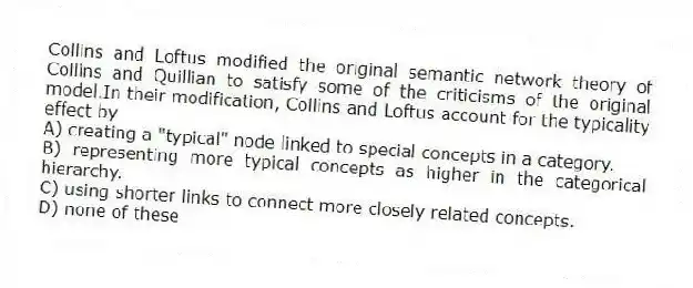Collins and Loftus modified the original semantic network theory of Collins and Quillian to satisfy some of the criticisms of the original model.In their modification, Collins and Loftus account for the typicality effect by
A) creating a "typical" node linked to special concepts in a category.
B) representing more typical concepts as higher in the categorical hierarchy.
C) using shorter links to connect more closely related concepts.
D) none of these