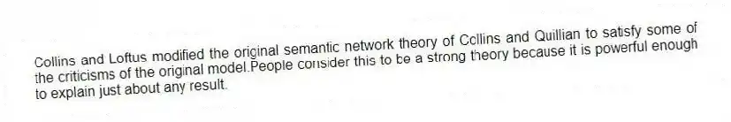 Collins and Loftus modified the original semantic network theory of Collins and Quillian to satisfy some of the criticisms of the original model.People consider this to be a strong theory because it is powerful enough to explain just about any result.