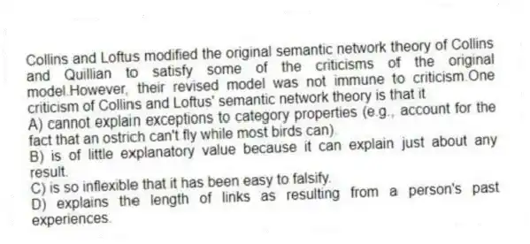 Collins and Loftus modified the original semantic network theory of Collins and Quillian to satisfy some of the criticisms of the original model.However, their revised model was not immune to criticism.One criticism of Collins and Loftus' semantic network theory is that it
A) cannot explain exceptions to category properties (e.g., account for the fact that an ostrich can't fly while most birds can).
B) is of little explanatory value because it can explain just about any result.
C) is so inflexible that it has been easy to falsify.
D) explains the length of links as resulting from a person's past experiences.