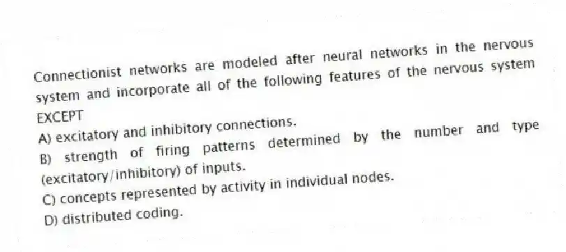 Connectionist networks are modeled after neural networks in the nervous system and incorporate all of the following features of the nervous system EXCEPT
A) excitatory and inhibitory connections.
B) strength of firing patterns determined by the number and type (excitatory/inhibitory) of inputs.
C) concepts represented by activity in individual nodes.
D) distributed coding.