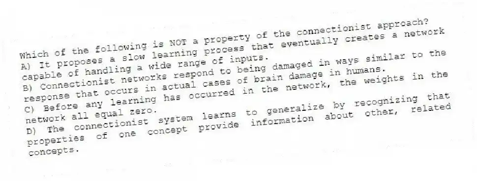 Which of the following is NOT a property of the connectionist approach?
A) It proposes a slow learning process that eventually creates a network capable of handling a wide range of inputs.
B) Connectionist networks respond to being damaged in ways similar to the response that occurs in actual cases of brain damage in humans.
C) Before any learning has occurred in the network, the weights in the network all equal zero.
D) The connectionist system learns to generalize by recognizing that properties of one concept provide information about other, related concepts.
