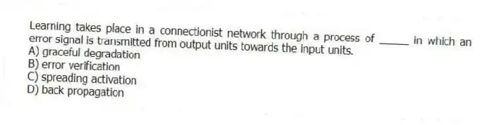 Learning takes place in a connectionist network through a process of _____ in which an error signal is transmitted from output units towards the input units.
A) graceful degradation
B) error verification
C) spreading activation
D) back propagation