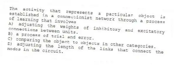 The activity that represents a particular object is established in a connectionist network through a process of learning that involves
A) adjusting the weights of inhibitory and excitatory connections between units.
B) a process of trial and error.
C) comparing the object to objects in other categories.
D) adjusting the length of the links that connect the nodes in the circuit.