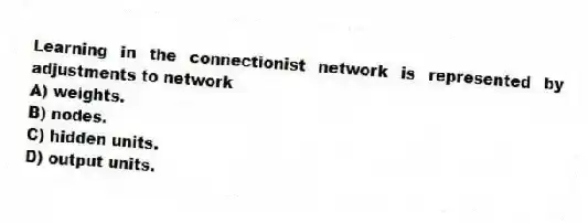 Learning in the connectionist network is represented by adjustments to network
A) weights.
B) nodes.
C) hidden units.
D) output units.