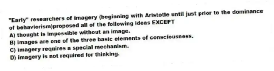 "Early" researchers of imagery (beginning with Aristotle until just prior to the dominance of behaviorism)proposed all of the following ideas EXCEPT
A) thought is impossible without an image.
B) images are one of the three basic elements of consciousness.
C) imagery requires a special mechanism.
D) imagery is not required for thinking.