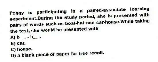 Peggy is participating in a paired-associate learning experiment.During the study period, she is presented with pairs of words such as boat-hat and car-house.While taking the test, she would be presented with
A) b___ - h___.
B) car.
C) house.
D) a blank piece of paper for free recall.