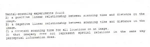Mental-scanning experiments found
A) a positive linear relationship between scanning time and distance on the image.
B) a negative linear relationship between scanning time and distance on the image.
C) a constant scanning time for all locations on an image.
D) that imagery does not represent spatial relations in the same way perceptual information does.