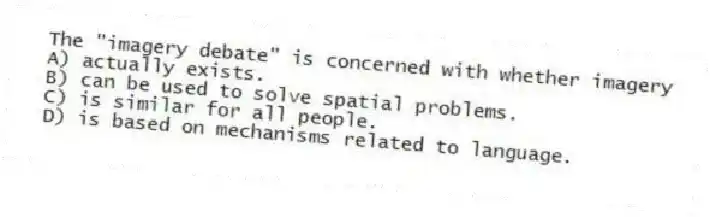 The "imagery debate" is concerned with whether imagery
A) actually exists.
B) can be used to solve spatial problems.
C) is similar for all people.
D) is based on mechanisms related to language.