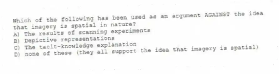 Which of the following has been used as an argument AGAINST the idea that imagery is spatial in nature?
A) The results of scanning experiments
B) Depictive representations
C) The tacit-knowledge explanation
D) none of these (they all support the idea that imagery is spatial)