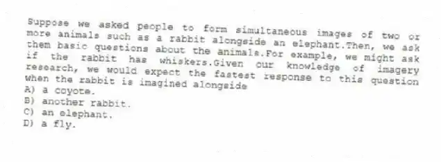 Suppose we asked people to form simultaneous images of two or more animals such as a rabbit alongside an elephant.Then, we ask them basic questions about the animals.For example, we might ask if the rabbit has whiskers.Given our knowledge of imagery research, we would expect the fastest response to this question when the rabbit is imagined alongside
A) a coyote.
B) another rabbit.
C) an elephant.
D) a fly.