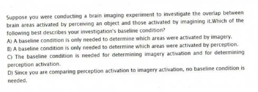 Suppose you were conducting a brain imaging experiment to investigate the overlap between brain areas activated by perceiving an object and those activated by imagining it.Which of the following best describes your investigation's baseline condition?
A) A baseline condition is only needed to determine which areas were activated by imagery.
B) A baseline condition is only needed to determine which areas were activated by perception.
C) The baseline condition is needed for determining imagery activation and for determining perception activation.
D) Since you are comparing perception activation to imagery activation, no baseline condition is needed.