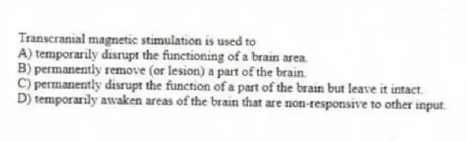 Transcranial magnetic stimulation is used to
A) temporarily disrupt the functioning of a brain area.
B) permanently remove (or lesion) a part of the brain.
C) permanently disrupt the function of a part of the brain but leave it intact.
D) temporarily awaken areas of the brain that are non-responsive to other input.