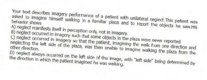 Your text describes imagery performance of a patient with unilateral neglect.This patient was asked to imagine himself walking in a familiar plaza and to report the objects he saw.His behavior shows
A) neglect manifests itself in perception only, not in imagery.
B) neglect occurred in imagery such that some objects in the plaza were never reported.
C) neglect occurred in imagery so that the patient, imagining the walk from one direction and neglecting the left side of the plaza, was then unable to imagine walking the plaza from the other direction.
D) neglect always occurred on the left side of the image, with "left side" being determined by the direction in which the patient imagined he was walking.