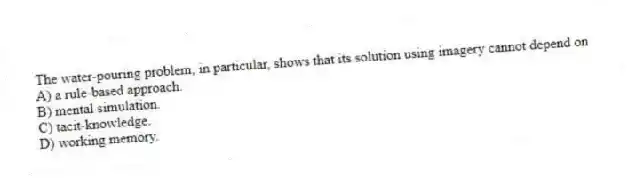 The water-pouring problem, in particular, shows that its solution using imagery cannot depend on
A) a rule-based approach.
B) mental simulation.
C) tacit-knowledge.
D) working memory.