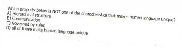 Which property below is NOT one of the characteristics that makes human language unique?
A) Hierarchical structure
B) Communication
C) Governed by rules
D) all of these make human language unique