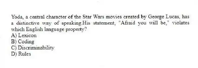 Yoda, a central character of the Star Wars movies created by George Lucas, has a distinctive way of speaking.His statement, "Afraid you will be," violates which English language property?
A) Lexicon
B) Coding
C) Discriminability
D) Rules