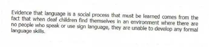 Evidence that language is a social process that must be learned comes from the fact that when deaf children find themselves in an environment where there are no people who speak or use sign language, they are unable to develop any formal language skills.