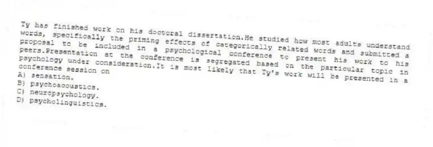Ty has finished work on his doctoral dissertation.He studied how most adults understand words, specifically the priming effects of categorically related words and submitted a proposal to be included in a psychological conference to present his work to his peers.Presentation at the conference is segregated based on the particular topic in psychology under consideration.It is most likely that Ty's work will be presented in a conference session on
A) sensation.
B) psychoacoustics.
C) neuropsychology.
D) psycholinguistics.
