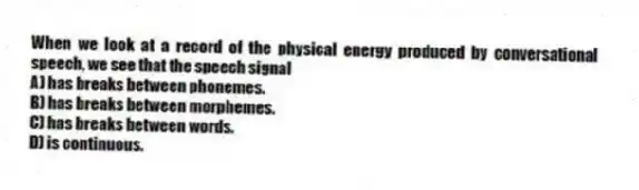 When we look at a record of the physical energy produced by conversational speech, we see that the speech signal
A) has breaks between phonemes.
B) has breaks between morphemes.
C) has breaks between words.
D) is continuous.