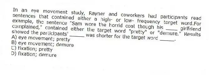 In an eye movement study, Rayner and coworkers had participants read sentences that contained either a high- or low- frequency target word.For example, the sentence "Sam wore the horrid coat though his ____ girlfriend complained," contained either the target word "pretty" or "demure." Results showed the participants' _____ was shorter for the target word _____.
A) eye movement; pretty
B) eye movement; demure
C) fixation; pretty
D) fixation; demure
