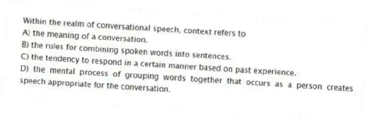Within the realm of conversational speech, context refers to
A) the meaning of a conversation.
B) the rules for combining spoken words into sentences.
C) the tendency to respond in a certain manner based on past experience.
D) the mental process of grouping words together that occurs as a person creates speech appropriate for the conversation.