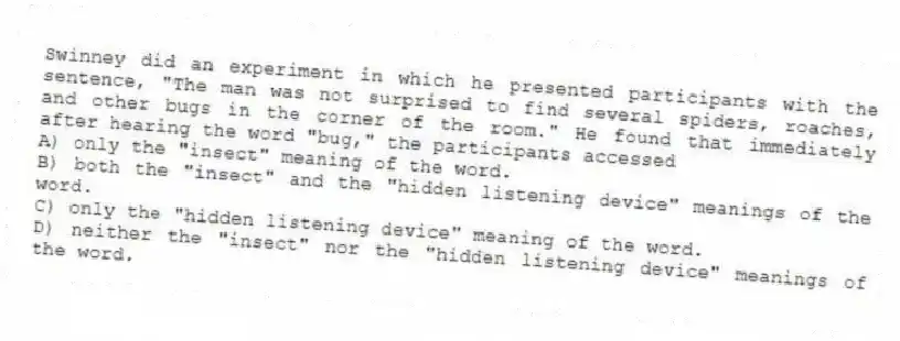 Swinney did an experiment in which he presented participants with the sentence, "The man was not surprised to find several spiders, roaches, and other bugs in the corner of the room." He found that immediately after hearing the word "bug," the participants accessed
A) only the "insect" meaning of the word.
B) both the "insect" and the "hidden listening device" meanings of the word.
C) only the "hidden listening device" meaning of the word.
D) neither the "insect" nor the "hidden listening device" meanings of the word.