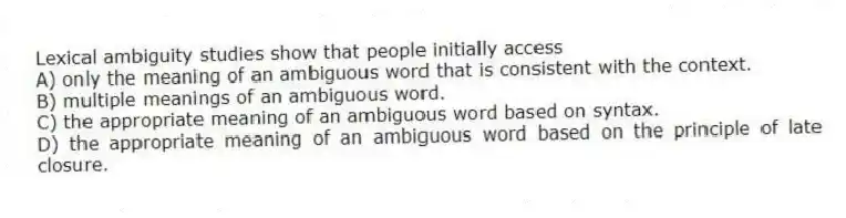 Lexical ambiguity studies show that people initially access
A) only the meaning of an ambiguous word that is consistent with the context.
B) multiple meanings of an ambiguous word.
C) the appropriate meaning of an ambiguous word based on syntax.
D) the appropriate meaning of an ambiguous word based on the principle of late closure.