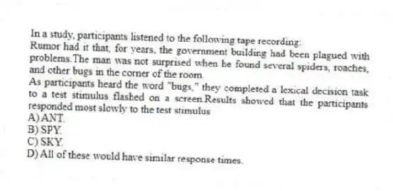 In a study, participants listened to the following tape recording:
Rumor had it that, for years, the government building had been plagued with problems.The man was not surprised when he found several spiders, roaches, and other bugs in the corner of the room.
As participants heard the word "bugs," they completed a lexical decision task to a test stimulus flashed on a screen.Results showed that the participants responded most slowly to the test stimulus
A) ANT.
B) SPY.
C) SKY.
D) All of these would have similar response times.