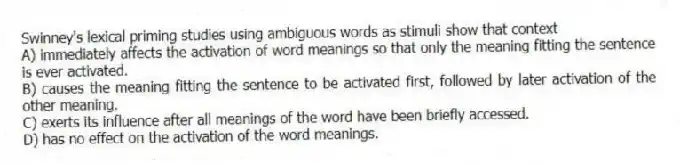 Swinney's lexical priming studies using ambiguous words as stimuli show that context
A) immediately affects the activation of word meanings so that only the meaning fitting the sentence is ever activated.
B) causes the meaning fitting the sentence to be activated first, followed by later activation of the other meaning.
C) exerts its influence after all meanings of the word have been briefly accessed.
D) has no effect on the activation of the word meanings.