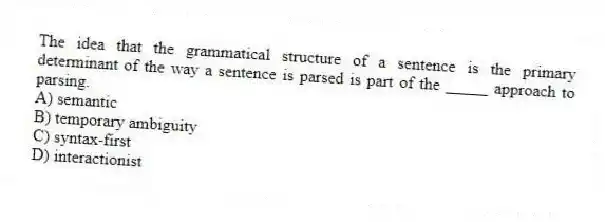The idea that the grammatical structure of a sentence is the primary determinant of the way a sentence is parsed is part of the _____ approach to parsing.
A) semantic
B) temporary ambiguity
C) syntax-first
D) interactionist