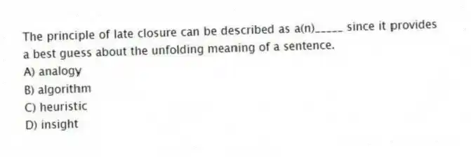 The principle of late closure can be described as a(n)_____ since it provides a best guess about the unfolding meaning of a sentence.
A) analogy
B) algorithm
C) heuristic
D) insight