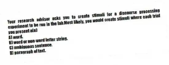 Your research advisor asks you to create stimuli for a discourse processing experiment to be run in the lab.Most likely, you would create stimuli where each trial you present a(n)
A) word.
B) word or non-word letter string.
C) ambiguous sentence.
D) paragraph of text.