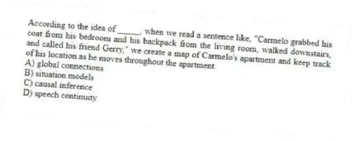 According to the idea of _____, when we read a sentence like, "Carmelo grabbed his coat from his bedroom and his backpack from the living room, walked downstairs, and called his friend Gerry," we create a map of Carmelo's apartment and keep track of his location as he moves throughout the apartment.
A) global connections
B) situation models
C) causal inference
D) speech continuity