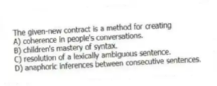 The given-new contract is a method for creating
A) coherence in people's conversations.
B) children's mastery of syntax.
C) resolution of a lexically ambiguous sentence.
D) anaphoric inferences between consecutive sentences.