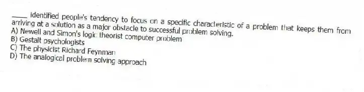 ____ identified people's tendency to focus on a specific characteristic of a problem that keeps them from arriving at a solution as a major obstacle to successful problem solving.
A) Newell and Simon's logic theorist computer problem
B) Gestalt psychologists
C) The physicist Richard Feynman
D) The analogical problem solving approach