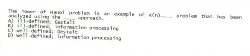 The Tower of Hanoi problem is an example of a(n)____ problem that has been analyzed using the ____ approach.
A) ill-defined; Gestalt
B) ill-defined; information processing
C) well-defined; Gestalt
D) well-defined; information processing