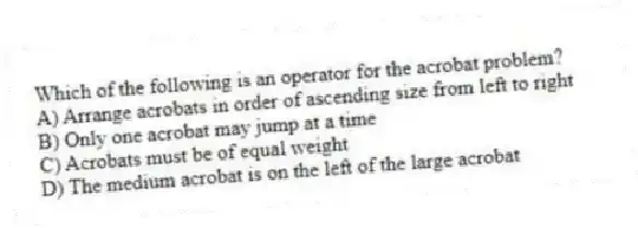 Which of the following is an operator for the acrobat problem?
A) Arrange acrobats in order of ascending size from left to right
B) Only one acrobat may jump at a time
C) Acrobats must be of equal weight
D) The medium acrobat is on the left of the large acrobat
