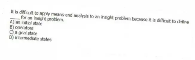 It is difficult to apply means-end analysis to an insight problem because it is difficult to define ____ for an insight problem.
A) an initial state
B) operators
C) a goal state
D) intermediate states