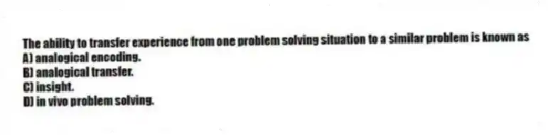 The ability to transfer experience from one problem solving situation to a similar problem is known as
A) analogical encoding.
B) analogical transfer.
C) insight.
D) in vivo problem solving.