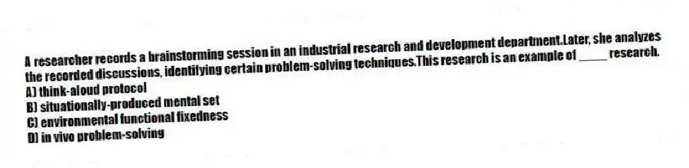 A researcher records a brainstorming session in an industrial research and development department.Later, she analyzes the recorded discussions, identifying certain problem-solving techniques.This research is an example of ____ research.
A) think-aloud protocol
B) situationally-produced mental set
C) environmental functional fixedness
D) in vivo problem-solving