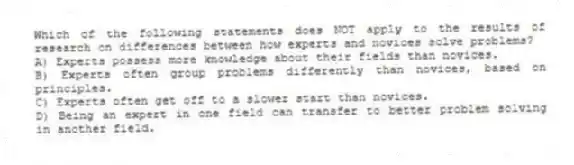 Which of the following statements does NOT apply to the results of research on differences between how experts and novices solve problems?
A) Experts possess more knowledge about their fields than novices.
B) Experts often group problems differently than novices, based on principles.
C) Experts often get off to a slower start than novices.
D) Being an expert in one field can transfer to better problem solving in another field.