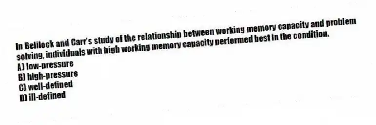 In Belilock and Carr's study of the relationship between working memory capacity and problem solving, individuals with high working memory capacity performed best in the condition.
A) low-pressure
B) high-pressure
C) well-defined
D) ill-defined