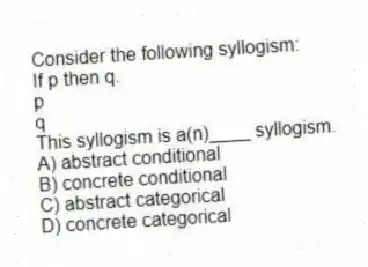 Consider the following syllogism:
If p then q.
p
q
This syllogism is a(n)____ syllogism.
A) abstract conditional
B) concrete conditional
C) abstract categorical
D) concrete categorical